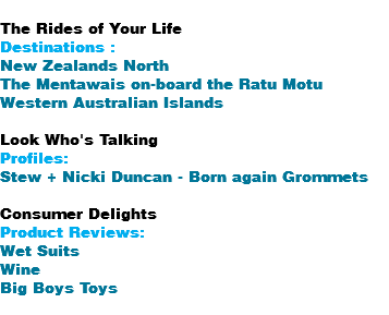  The Rides of Your Life Destinations : New Zealands North The Mentawais on-board the Ratu Motu Western Australian Islands Look Who's Talking Profiles: Stew + Nicki Duncan - Born again Grommets Consumer Delights Product Reviews: Wet Suits Wine Big Boys Toys 