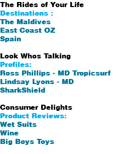 The Rides of Your Life Destinations : The Maldives East Coast OZ Spain Look Whos Talking Profiles: Ross Phillips - MD Tropicsurf Lindsay Lyons - MD SharkShield Consumer Delights Product Reviews: Wet Suits Wine Big Boys Toys 