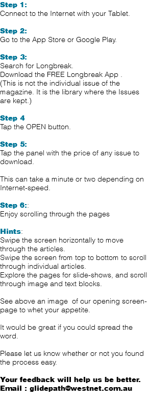 Step 1: Connect to the Internet with your Tablet. Step 2: Go to the App Store or Google Play. Step 3: Search for Longbreak. Download the FREE Longbreak App . (This is not the individual issue of the magazine. It is the library where the Issues are kept.) Step 4 Tap the OPEN button. Step 5: Tap the panel with the price of any issue to download. This can take a minute or two depending on Internet-speed. Step 6:: Enjoy scrolling through the pages Hints: Swipe the screen horizontally to move through the articles. Swipe the screen from top to bottom to scroll through individual articles. Explore the pages for slide-shows, and scroll through image and text blocks. See above an image of our opening screen-page to whet your appetite. It would be great if you could spread the word. Please let us know whether or not you found the process easy. Your feedback will help us be better. Email : glidepath@westnet.com.au 